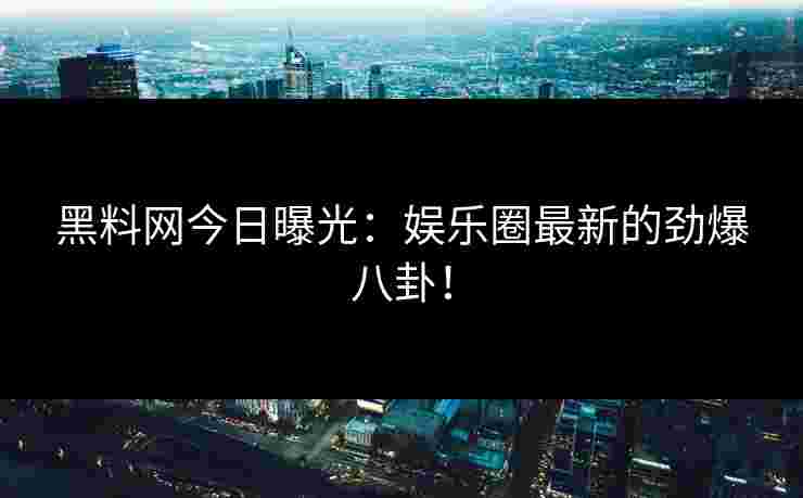 黑料网今日曝光：娱乐圈最新的劲爆八卦！