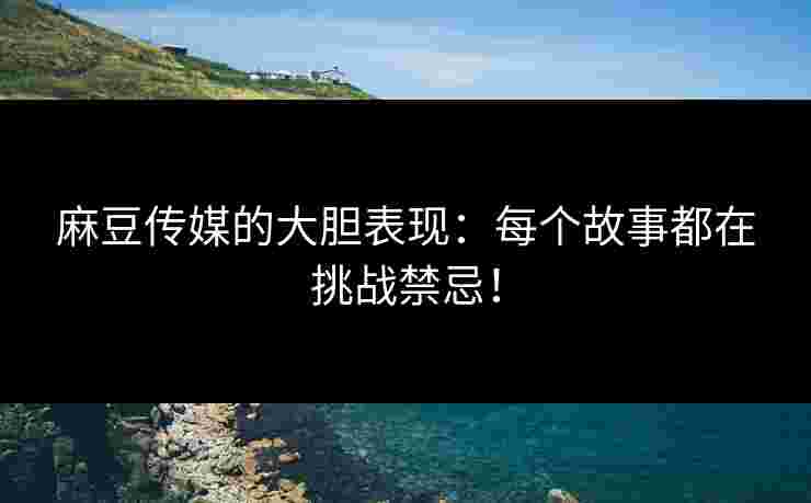 麻豆传媒的大胆表现：每个故事都在挑战禁忌！
