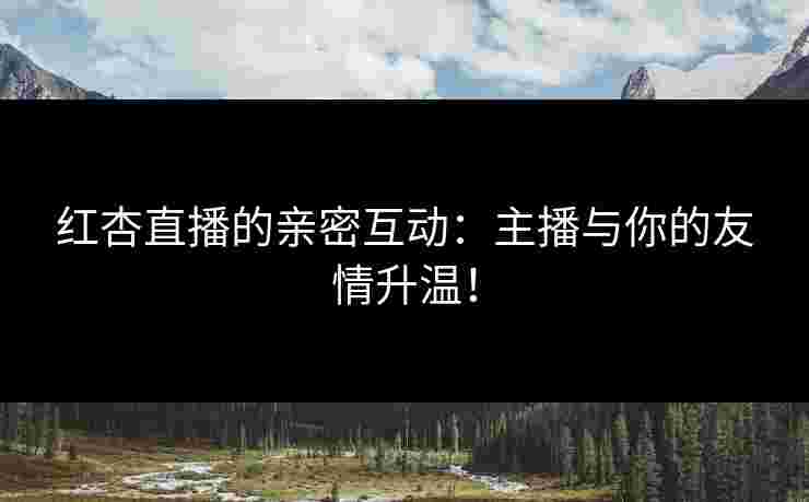 红杏直播的亲密互动：主播与你的友情升温！