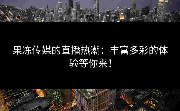 果冻传媒的直播热潮：丰富多彩的体验等你来！