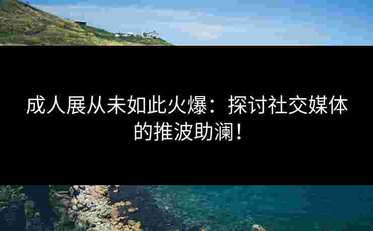 成人展从未如此火爆:探讨社交媒体的推波助澜!