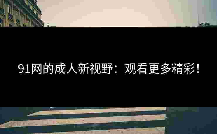 91网的成人新视野:观看更多精彩!