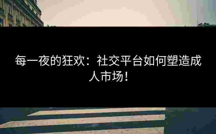 每一夜的狂欢:社交平台如何塑造成人市场!