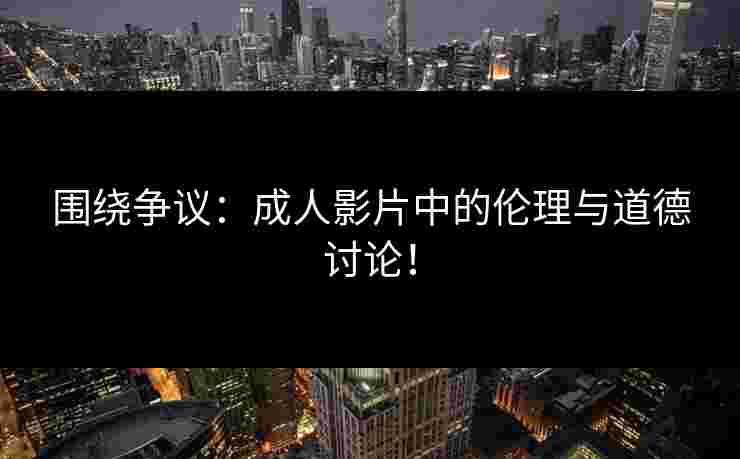 围绕争议:成人影片中的伦理与道德讨论!