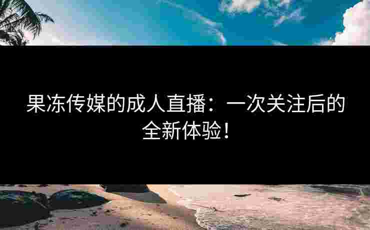 果冻传媒的成人直播:一次关注后的全新体验!