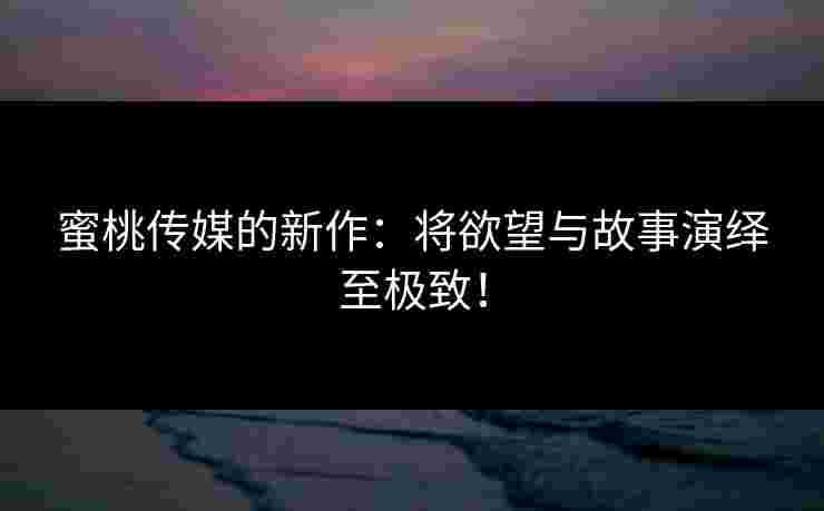 蜜桃传媒的新作：将欲望与故事演绎至极致！
