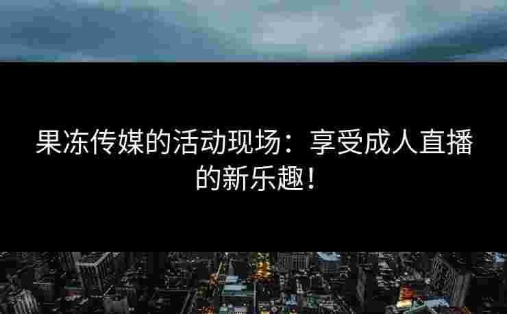 果冻传媒的活动现场：享受成人直播的新乐趣！