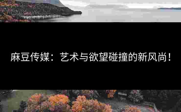 麻豆传媒：艺术与欲望碰撞的新风尚！