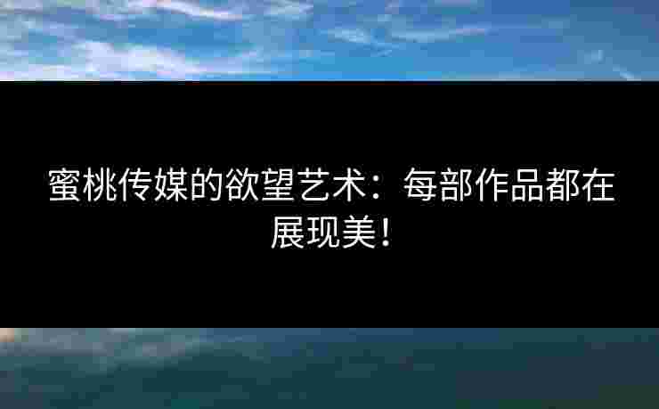 蜜桃传媒的欲望艺术：每部作品都在展现美！