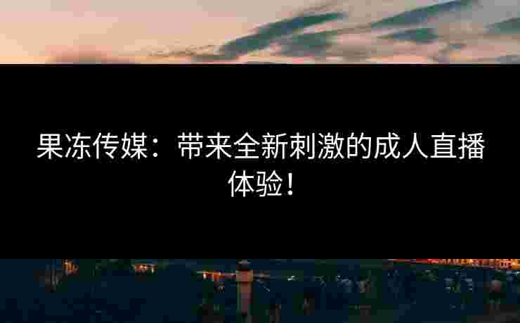 果冻传媒：带来全新刺激的成人直播体验！