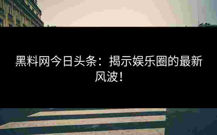 黑料网今日头条：揭示娱乐圈的最新风波！