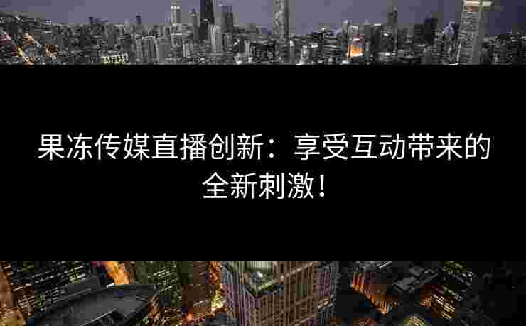 果冻传媒直播创新：享受互动带来的全新刺激！