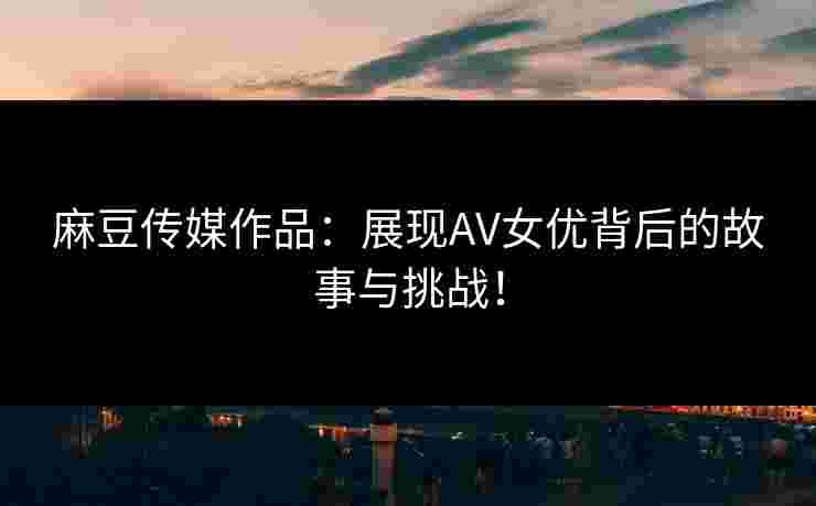 麻豆传媒作品：展现AV女优背后的故事与挑战！