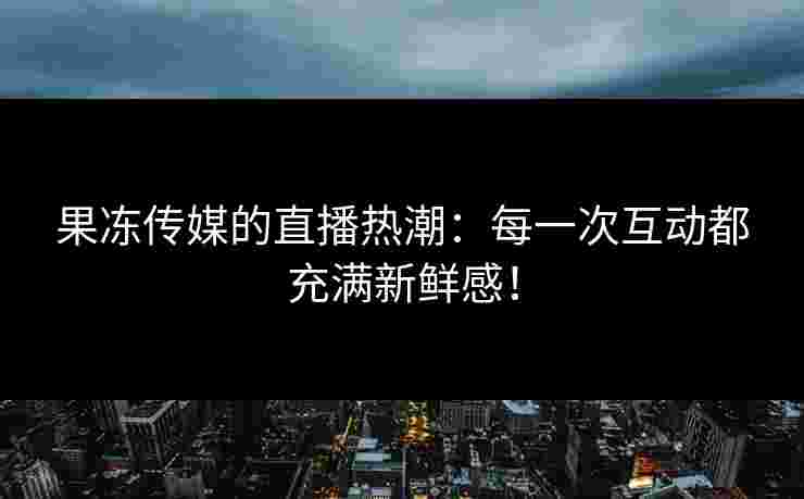 果冻传媒的直播热潮：每一次互动都充满新鲜感！