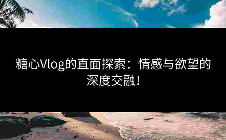 糖心Vlog的直面探索：情感与欲望的深度交融！