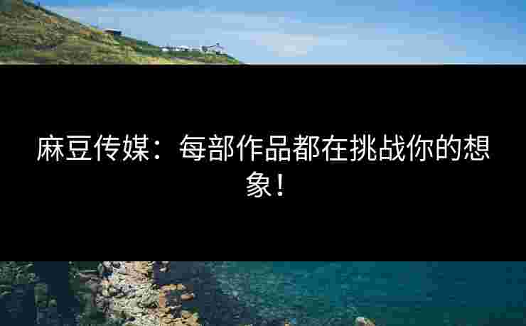 麻豆传媒：每部作品都在挑战你的想象！