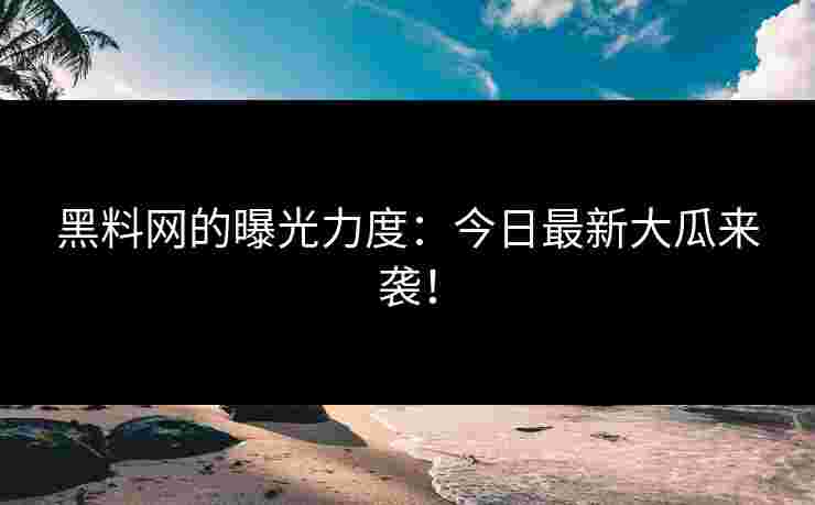 黑料网的曝光力度：今日最新大瓜来袭！