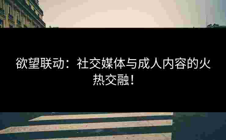 欲望联动:社交媒体与成人内容的火热交融!