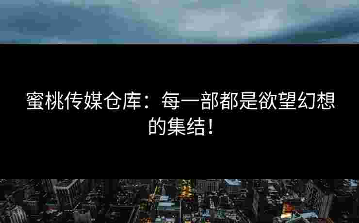 蜜桃传媒仓库：每一部都是欲望幻想的集结！