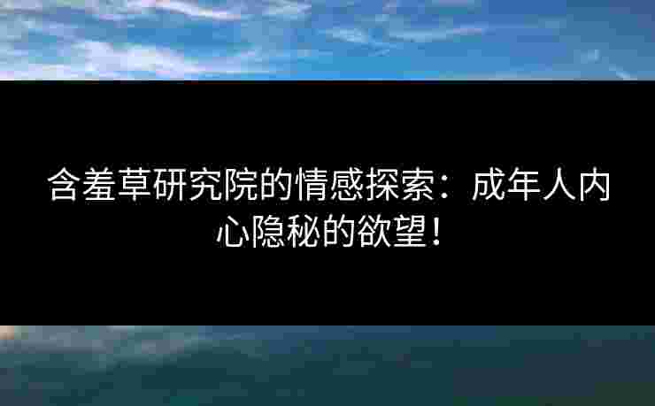 含羞草研究院的情感探索：成年人内心隐秘的欲望！