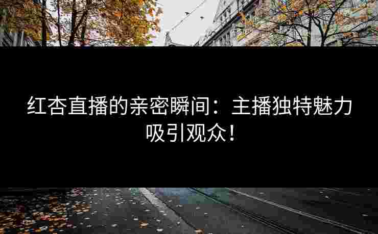 红杏直播的亲密瞬间：主播独特魅力吸引观众！