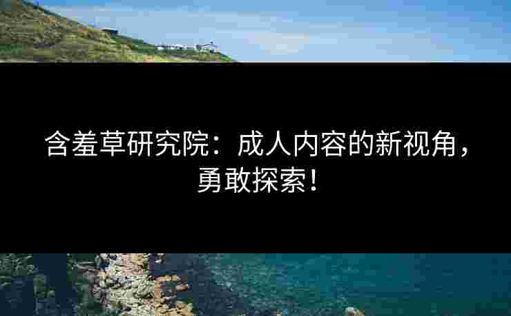 含羞草研究院：成人内容的新视角，勇敢探索！