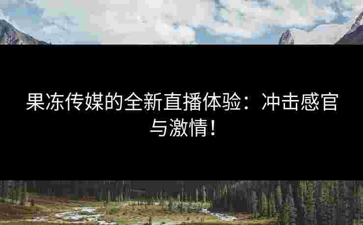 果冻传媒的全新直播体验：冲击感官与激情！