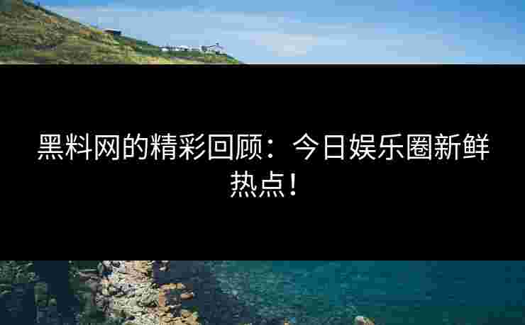 黑料网的精彩回顾：今日娱乐圈新鲜热点！