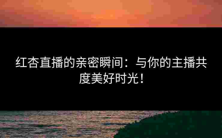 红杏直播的亲密瞬间：与你的主播共度美好时光！