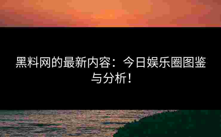 黑料网的最新内容：今日娱乐圈图鉴与分析！
