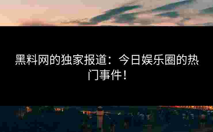 黑料网的独家报道：今日娱乐圈的热门事件！