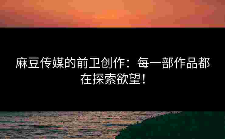 麻豆传媒的前卫创作：每一部作品都在探索欲望！