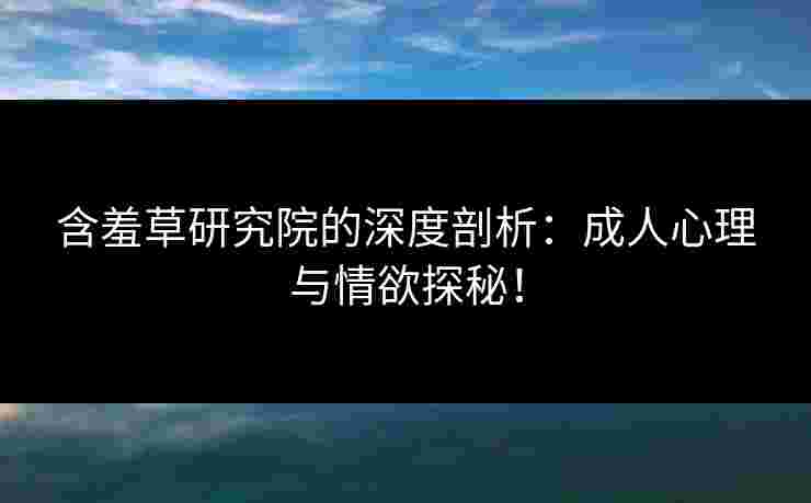 含羞草研究院的深度剖析：成人心理与情欲探秘！