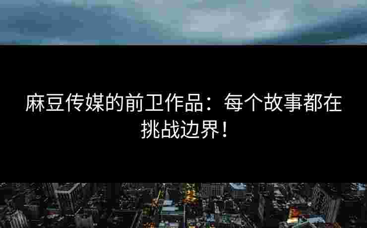 麻豆传媒的前卫作品：每个故事都在挑战边界！