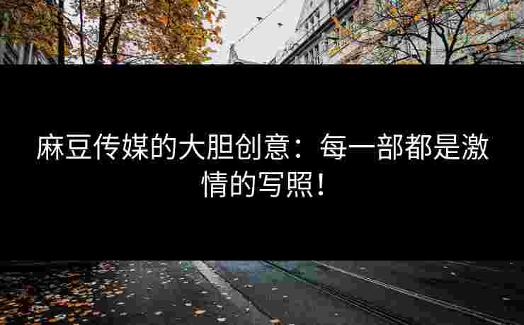 麻豆传媒的大胆创意：每一部都是激情的写照！