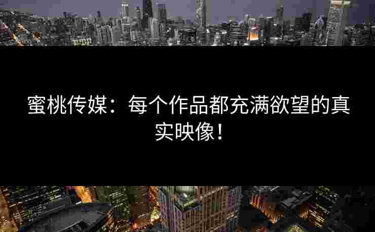 蜜桃传媒：每个作品都充满欲望的真实映像！