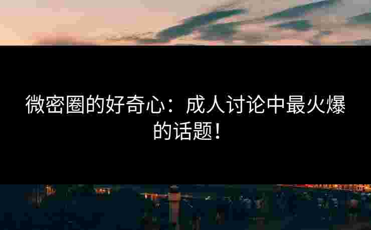 微密圈的好奇心：成人讨论中最火爆的话题！
