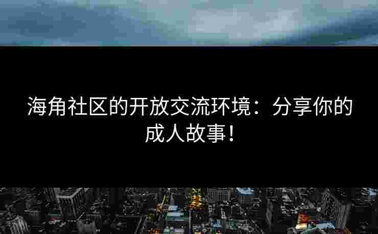 海角社区的开放交流环境：分享你的成人故事！