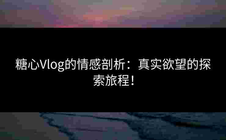 糖心Vlog的情感剖析：真实欲望的探索旅程！