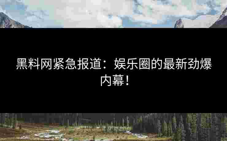 黑料网紧急报道：娱乐圈的最新劲爆内幕！