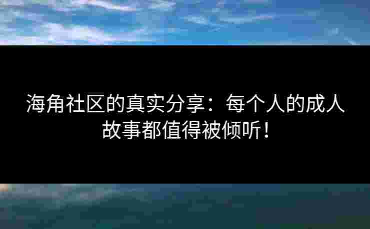 海角社区的真实分享：每个人的成人故事都值得被倾听！