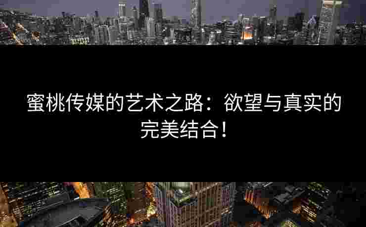 蜜桃传媒的艺术之路：欲望与真实的完美结合！