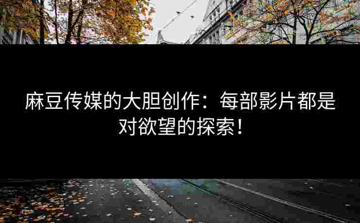 麻豆传媒的大胆创作：每部影片都是对欲望的探索！