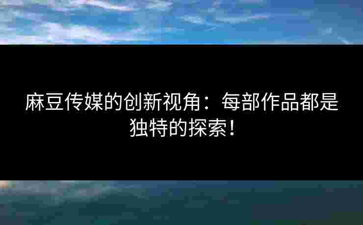 麻豆传媒的创新视角：每部作品都是独特的探索！