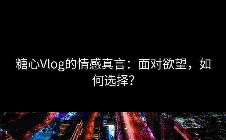 糖心Vlog的情感真言：面对欲望，如何选择？