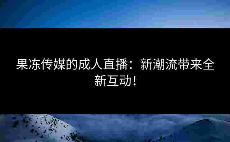 果冻传媒的成人直播：新潮流带来全新互动！