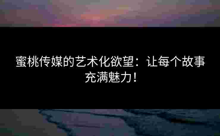 蜜桃传媒的艺术化欲望：让每个故事充满魅力！