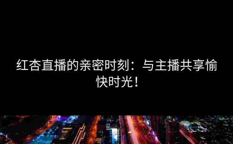 红杏直播的亲密时刻：与主播共享愉快时光！