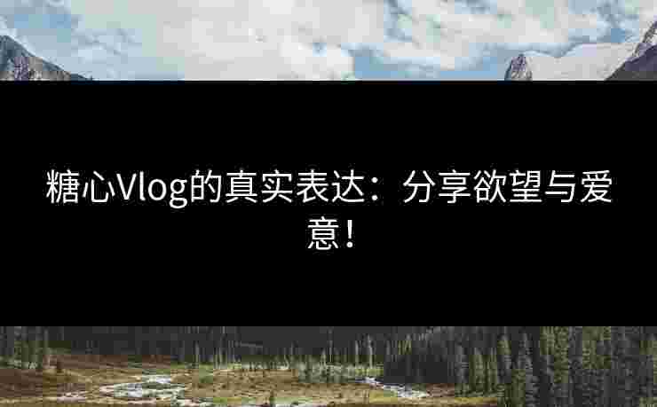 糖心Vlog的真实表达:分享欲望与爱意!