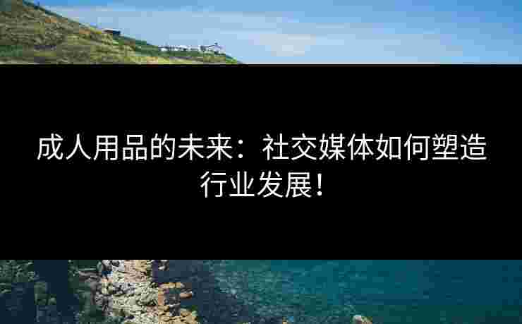 成人用品的未来：社交媒体如何塑造行业发展！